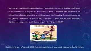 • “La tutoría a través de diversas modalidades y aplicaciones, ha ido asentándose en el mundo
de la enseñanza en cualquiera de sus niveles y etapas. La tutoría esta presente en los
momentos cruciales de la persona; se puede decir que es el espacio y el momento donde hay
una persona necesitada de información, orientación y ayuda que es intencionalmente
atendida por otra persona con la debida preparación y disponibilidad.”
Castillo, S., Torres, J. y Polanco, L. (2009). Tutoría en la enseñanza, la universidad y la empresa. España: Pearson.
 