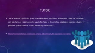 TUTOR
• “Es la persona capacitada y con cualidades ético, morales y espirituales capaz de sintonizar
con los alumnos y acompañarlos y guiarlos hacia el desarrollo y práctica de valores actuales y
positivos que fortalezcan su vida personal y social futura. “
• http://www.mailxmail.com/curso-tutoria-educativa/tutor-sus-roles-funciones
 