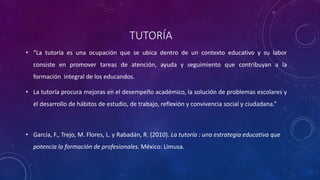 TUTORÍA
• “La tutoría es una ocupación que se ubica dentro de un contexto educativo y su labor
consiste en promover tareas de atención, ayuda y seguimiento que contribuyan a la
formación integral de los educandos.
• La tutoría procura mejoras en el desempeño académico, la solución de problemas escolares y
el desarrollo de hábitos de estudio, de trabajo, reflexión y convivencia social y ciudadana.”
• García, F., Trejo, M. Flores, L. y Rabadán, R. (2010). La tutoría : una estrategia educativa que
potencia la formación de profesionales. México: Limusa.
 