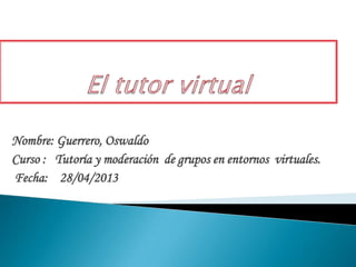 Nombre: Guerrero, Oswaldo
Curso : Tutoría y moderación de grupos en entornos virtuales.
Fecha: 28/04/2013
 