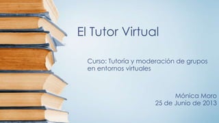 El Tutor Virtual
Curso: Tutoría y moderación de grupos
en entornos virtuales
Mónica Moro
25 de Junio de 2013
 