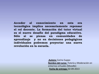 Acceder al conocimiento en esta era
tecnológica implica necesariamente repensar
el rol docente. La formación del tutor virtual
es el nuevo desafío del paradigma educativo.
Sólo si se piensa en comunidades de
aprendizaje y no en decisiones pedagógicas
individuales podremos proyectar una nueva
revolución en la escuela.
Autora: Carina Suppo
Nombre del curso: Tutoría y Moderación en
entornos virtuales (Moodle)
Fecha de entrega: 02-09-2013
 