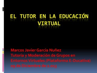EL TUTOR EN LA EDUCACIÓN
VIRTUAL

Marcos Javier Garcia Nuñez
Tutoría y Moderación de Grupos en
Entornos Virtuales (Plataforma E-Ducativa)
09 de Diciembre de 2.013

 
