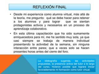 REFLEXIÓN FINAL
• Desde mi experiencia como alumna virtual, más allá de
la teoría, me pregunto: qué se debe hacer para retener
a los alumnos y para lograr que se sientan
protagonistas activos y necesarios en un proceso de
aprendizaje colaborativo.
• En esta última capacitación que ha sido sumamente
enriquecedora para mí, me he sentido muy sola, ya que
casi siempre se trabaja de manera individual
presentando la actividad de la semana, sin ninguna
interacción entre pares; que a veces solo se hacen
presentes horas antes del cierre del foro.
La bibliografía sugerida, las actividades
propuestas, la presencia activa del tutor a lo largo
del curso, hicieron posible que lograra iniciar
favorablemente mi formación como tutor virtual.
 