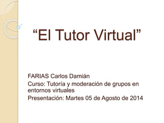 “El Tutor Virtual”
FARIAS Carlos Damián
Curso: Tutoría y moderación de grupos en
entornos virtuales
Presentación: Martes 05 de Agosto de 2014
 