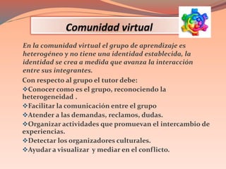 Con respecto al grupo el tutor debe:
Conocer como es el grupo, reconociendo la
heterogeneidad .
Facilitar la comunicación entre el grupo
Atender a las demandas, reclamos, dudas.
Organizar actividades que promuevan el intercambio de
experiencias.
Detectar los organizadores culturales.
Ayudar a visualizar y mediar en el conflicto.
En la comunidad virtual el grupo de aprendizaje es
heterogéneo y no tiene una identidad establecida, la
identidad se crea a medida que avanza la interacción
entre sus integrantes.
 