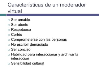 Características de un moderador
virtual
 Ser amable
 Ser atento
 Respetuoso
 Cortés
 Comprometerse con las personas
 No escribir demasiado
 Ser conciso
 Habilidad para interaccionar y archivar la
interacción
 Sensibilidad cultural
 