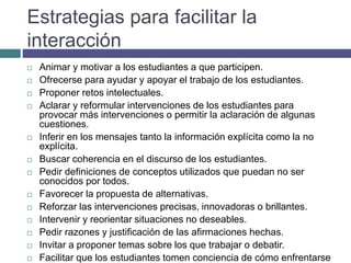Estrategias para facilitar la
interacción
 Animar y motivar a los estudiantes a que participen.
 Ofrecerse para ayudar y apoyar el trabajo de los estudiantes.
 Proponer retos intelectuales.
 Aclarar y reformular intervenciones de los estudiantes para
provocar más intervenciones o permitir la aclaración de algunas
cuestiones.
 Inferir en los mensajes tanto la información explícita como la no
explícita.
 Buscar coherencia en el discurso de los estudiantes.
 Pedir definiciones de conceptos utilizados que puedan no ser
conocidos por todos.
 Favorecer la propuesta de alternativas.
 Reforzar las intervenciones precisas, innovadoras o brillantes.
 Intervenir y reorientar situaciones no deseables.
 Pedir razones y justificación de las afirmaciones hechas.
 Invitar a proponer temas sobre los que trabajar o debatir.
 Facilitar que los estudiantes tomen conciencia de cómo enfrentarse
 