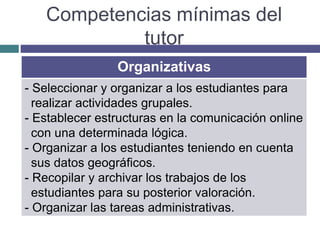 Competencias mínimas del
tutor
Organizativas
- Seleccionar y organizar a los estudiantes para
realizar actividades grupales.
- Establecer estructuras en la comunicación online
con una determinada lógica.
- Organizar a los estudiantes teniendo en cuenta
sus datos geográficos.
- Recopilar y archivar los trabajos de los
estudiantes para su posterior valoración.
- Organizar las tareas administrativas.
 