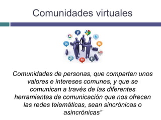 Comunidades virtuales
Comunidades de personas, que comparten unos
valores e intereses comunes, y que se
comunican a través de las diferentes
herramientas de comunicación que nos ofrecen
las redes telemáticas, sean sincrónicas o
asincrónicas”
 