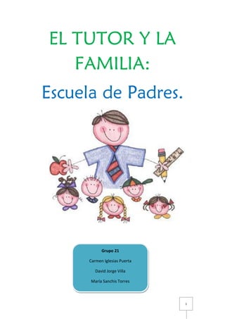 1
EL TUTOR Y LA
FAMILIA:
Escuela de Padres.
Grupo 21
Carmen Iglesias Puerta
David Jorge Villa
María Sanchis Torres
 