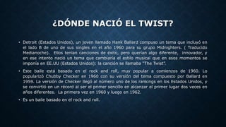 ¿DÓNDE NACIÓ EL TWIST?
• Detroit (Estados Unidos), un joven llamado Hank Ballard compuso un tema que incluyó en
el lado B de uno de sus singles en el año 1960 para su grupo Midnighters. ( Traducido
Medianoche). Ellos tenían canciones de éxito, pero querían algo diferente, innovador, y
en ese intento nació un tema que cambiaría el estilo musical que en esos momentos se
imponía en EE.UU (Estados Unidos): la canción se llamaba “The Twist”.
• Este baile está basado en el rock and roll, muy popular a comienzos de 1960. Lo
popularizó Chubby Checker en 1960 con su versión del tema compuesto por Ballard en
1959. La versión de Checker llegó al número uno de los rankings en los Estados Unidos, y
se convirtió en un récord al ser el primer sencillo en alcanzar el primer lugar dos veces en
años diferentes. La primera vez en 1960 y luego en 1962.
• Es un baile basado en el rock and roll.
 
