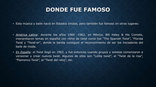 DONDE FUE FAMOSO
• Esta música y baile nació en Estados Unidos, pero también fue famoso en otros lugares:
• América Latina: durante los años 1960 -1962, en México, Bill Haley & His Comets,
interpretaron temas en español con ritmo de twist como fue “The Spanish Twist”, “Florida
Twist y "Twist-er", donde la banda consiguió el reconocimiento de ser los iniciadores del
baile de moda.
• En España: el Twist llegó en 1962, y fue entonces cuando grupos y solistas comenzaron a
versionar y crear nuevos twist. Algunos de ellos son “Lolita twist”, el “Twist de la risa”,
“Flamenco Twist”, el “Twist del reloj”, etc.
 