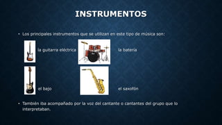 INSTRUMENTOS
• Los principales instrumentos que se utilizan en este tipo de música son:
la guitarra eléctrica la batería
el bajo el saxofón
• También iba acompañado por la voz del cantante o cantantes del grupo que lo
interpretaban.
 