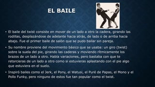 EL BAILE
• El baile del twist consiste en mover de un lado a otro la cadera, girando las
rodillas, desplazándose de adelante hacia atrás, de lado o de arriba hacia
abajo. Fue el primer baile de salón que se pudo bailar sin pareja.
• Su nombre proviene del movimiento básico que se usaba: un giro (twist)
sobre la suela del pie, girando las caderas y moviendo rítmicamente los
brazos de un lado a otro. Había variaciones, pero bastaba con que te
retorcieras de un lado a otro como si estuvieras aplastando con el pie algo
que estuviera en el suelo.
• Inspiró bailes como el Jerk, el Pony, el Watusi, el Puré de Papas, el Mono y el
Pollo Funky, pero ninguno de estos fue tan popular como el twist.
 