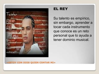 «ESTOY CON DIOS QUIEN CONTAR MI»
EL REY
Su talento es empírico,
sin embargo, aprender a
tocar cada instrumento
que conoce es un reto
personal que lo ayuda a
tener dominio musical.
 