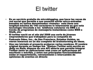 El twitter
•   Es un servicio gratuito de microblogging, que hace las veces de
    red social que permite a sus usuarios enviar micro-entradas
    basadas en textos denominados «tweets» esta tiene una
    longitud máxima de 140 caracteres lo interesante es que esta
    tecnología vinculada a los teléfonos celulares vía SMS o a
    través de programas de mensajería instantánea como MSN o
    Gtalk, etc.
•   El twitter nació en el año del 2006 una serie de jóvenes
    emprendedores que trabajaban para la compañía de
•   Podcasts Odeo, Inc., de San Francisco, Estados Unidos, se
    vieron inmersos en un día completo de brainstorming de ideas.
•   Una vez iniciado el proyecto probaron varios nombres. El nombre
    original durante un tiempo fue "Status« Twitter está escrito en
    Ruby on Rails, dispone de una API abierta que permite integrar
    Twitter tanto en aplicaciones web como en aplicaciones de
    escritorio o móviles, y entre sus principales funcionalidades
    están el requerimiento, retransmisión o intercambio de
    opiniones de eventos en directo
 