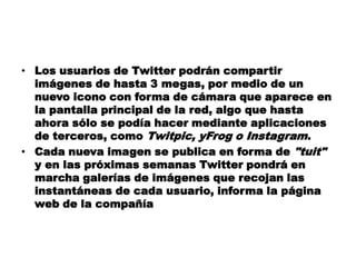 • Los usuarios de Twitter podrán compartir
  imágenes de hasta 3 megas, por medio de un
  nuevo icono con forma de cámara que aparece en
  la pantalla principal de la red, algo que hasta
  ahora sólo se podía hacer mediante aplicaciones
  de terceros, como Twitpic, yFrog o Instagram.
• Cada nueva imagen se publica en forma de "tuit"
  y en las próximas semanas Twitter pondrá en
  marcha galerías de imágenes que recojan las
  instantáneas de cada usuario, informa la página
  web de la compañía
 