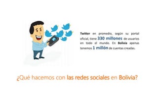 Twitter en promedio, según su portal
oficial, tiene 330 millones de usuarios
en todo el mundo. En Bolivia apenas
tenemos 1 millón de cuentas creadas.
¿Qué hacemos con las redes sociales en Bolivia?
 