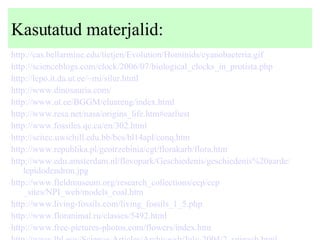 Kasutatud materjalid: http://cas.bellarmine.edu/tietjen/Evolution/Hominids/cyanobacteria.gif   http://scienceblogs.com/clock/2006/07/biological_clocks_in_protista.php   http:// lepo .it. da . ut . ee /~mi/ silur .html   http://www. dinosauria .com/   http://www. ut . ee /BGGM/ eluareng /index.html   http://www. resa .net/ nasa /origins_life. htm #earliest   http://www. fossiles .qc.ca/en/302.html   http:// scitec . uwichill . edu .bb/ bcs /bl14apl/ conq . htm   http://www. republika .pl/ geotrzebinia / cgt / florakarb /flora. htm   http://www. edu . amsterdam . nl / flevopark / Geschiedenis / geschiedenis %20aarde/ lepidodendron . jpg   http://www. fieldmuseum .org/research_collections/ ecp / ecp _sites/NPI_web/models_coal. htm   http://www.living-fossils.com/living_fossils_1_5. php   http://www. floranimal . ru /classes/5492.html   http://www.free-pictures-photos.com/flowers/index. htm   http://www. lbl . gov /Science-Articles/Archive/ sb /July-2004/2_spinach.html   