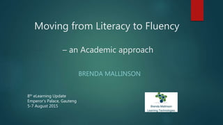 Moving from Literacy to Fluency
– an Academic approach
BRENDA MALLINSON
8th eLearning Update
Emperor’s Palace, Gauteng
5-7 August 2015
 
