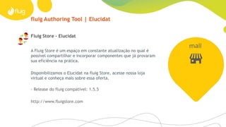 fluig Authoring Tool | Elucidat
A Fluig Store é um espaço em constante atualização no qual é
possível compartilhar e incorporar componentes que já provaram
sua eficiência na prática.
Disponibilizamos o Elucidat na fluig Store, acesse nossa loja
virtual e conheça mais sobre essa oferta.
- Release do fluig compatível: 1.5.5
http://www.fluigstore.com
Fluig Store - Elucidat
 