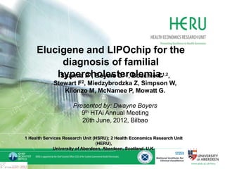 Elucigene FH20 and LIPOchip
   for the diagnosis of for the
    Elucigene and LIPOchip familial
      hypercholesterolemia
         diagnosis of familial
                 hypercholesterolemia.1,2,
                 Sharma P1, Boyers D1,2, Boachie C
             Stewart F2, Miedzybrodzka Z, Simpson W,
   The      National Institute for health and Clinical
                Kilonzo M, McNamee P, Mowatt G.
Excellence (NICE): Diagnostic Assessment Review
              Presented (DAR)
                        by: Dwayne Boyers
                           9th HTAi Annual Meeting
                           26th June, 2012, Bilbao
 Sharma P, Boyers D, Boachie C, Stewart F, Miedzybrodzka Z,
       Simpson W, Kilonzo M, McNamee P, Mowatt G
  1 Health Services Research Unit (HSRU); 2 Health Economics Research Unit
                                   (HERU),
               University of Aberdeen, Aberdeen, Scotland, U.K.
 