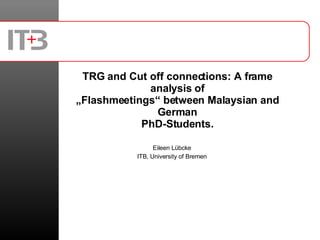 TRG and Cut off connections: A frame analysis of „Flashmeetings“ between Malaysian and German PhD-Students. Eileen Lübcke ITB, University of Bremen 