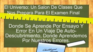 El Universo: Un Salon De Clases Que
Nos Prepara Para El Examen Final
Donde Se Aprende Por Ensayo Y
Error En Un Viaje De Auto-
Descubrimiento, Donde Aprendemos
Por Nuestros Errores.
 