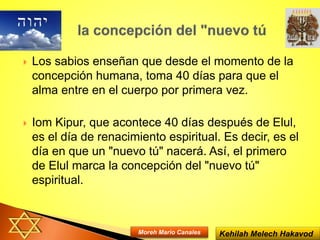  Los sabios enseñan que desde el momento de la
concepción humana, toma 40 días para que el
alma entre en el cuerpo por primera vez.
 Iom Kipur, que acontece 40 días después de Elul,
es el día de renacimiento espiritual. Es decir, es el
día en que un "nuevo tú" nacerá. Así, el primero
de Elul marca la concepción del "nuevo tú"
espiritual.
Kehilah Melech HakavodMoreh Mario Canales
 