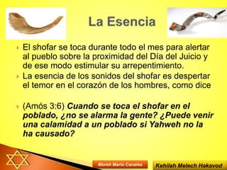  El shofar se toca durante todo el mes para alertar
al pueblo sobre la proximidad del Día del Juicio y
de ese modo estimular su arrepentimiento.
 La esencia de los sonidos del shofar es despertar
el temor en el corazón de los hombres, como dice
 (Amós 3:6) Cuando se toca el shofar en el
poblado, ¿no se alarma la gente? ¿Puede venir
una calamidad a un poblado si Yahweh no la
ha causado?
Kehilah Melech HakavodMoreh Mario Canales
 