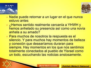  Nadie puede retornar a un lugar en el que nunca
estuvo antes
 ¿Hemos sentido realmente cercanía a YHWH y
hemos anhelado su presencia así como una novia
anhela a su amado?
 Para muchos de nosotros la respuesta es el
silencio. Y para muchos hay momentos de belleza
y conexión que desearíamos duraran para
siempre. Hay momentos en los que nos sentimos
totalmente conectados al pueblo de Yisrael como
un todo, escuchando las noticias ansiosamente.
Kehilah Melech HakavodMoreh Mario Canales
 