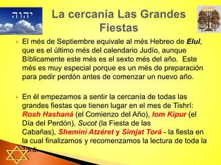  El més de Septiembre equivale al més Hebreo de Elul,
que es el último més del calendario Judío, aunque
Bíblicamente este més es el sexto més del año. Este
més es muy especial porque es un més de preparación
para pedir perdón antes de comenzar un nuevo año.
 En él empezamos a sentir la cercanía de todas las
grandes fiestas que tienen lugar en el mes de Tishrí:
Rosh Hashaná (el Comienzo del Año), Iom Kipur (el
Día del Perdón), Sucot (la Fiesta de las
Cabañas), Sheminí Atzéret y Simjat Torá - la fiesta en
la cual finalizamos y recomenzamos la lectura de toda la
Torá.
 