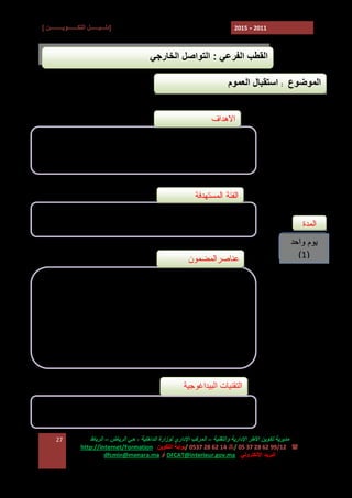 ‫]دﻟـــﯿــــــﻞ اﻟﺘﻜـــــــﻮﯾـــــــــﻦ [‬

‫1102 - 5102‬

‫اﻟﻘﻄﺐ اﻟﻔﺮﻋﻲ : اﻟﺘﻮاﺻﻞ اﻟﺨﺎرﺟﻲ‬
‫اﻟﻤﻮﺿﻮع : اﺳﺘﻘﺒﺎل اﻟﻌﻤﻮم‬
‫ﺍﻻﻫﺩﺍﻑ‬
‫ ﺗﺤﺴﯿﺲ اﻟﻤﻨﺘﺨﺒﯿﻦ ﺑﺄھﻤﯿﺔ اﻻﺳﺘﻘﺒﺎل ﻓﻲ ﺗﺤﺴﯿﻦ اﻟﻌﻼﻗﺔ ﺑﯿﻦ اﻟﻤﻮاﻃﻦ‬‫واﻟﻤﺮاﻓﻖ اﻟﺠﻤﺎﻋﯿﺔ‬
‫ ﺿﺒﻂ ﻗﻮاﻋﺪ وآﻟﯿﺎت اﻻﺳﺘﻘﺒﺎل ﺑﺎﻹدارة اﻟﺠﻤﺎﻋﯿﺔ‬‫ﺍﻟﻔﺌﺔ ﺍﻟﻤﺴﺘﻬﺩﻓﺔ‬
‫ﺍﻟﻤﺩﺓ‬

‫ ﺭﺅﺴﺎﺀ ﺍﻟﻤﺠﺎﻟﺱ ﺍﻟﺠﻤﺎﻋﻴﺔ ﻭﻤﺠﺎﻟﺱ ﺍﻟﻤﻘﺎﻁﻌﺎﺕ ﻭﻨﻭﺍﺒﻬﻡ‬‫- ﺍﻟﻤﻨﺘﺨﺒﻭﻥ ﺍﻟﻤﺤﻠﻴﻭﻥ‬

‫ﯾﻮم واﺣﺪ‬
‫)1(‬

‫ﻋﻨﺎﺼﺭﺍﻟﻤﻀﻤﻭﻥ‬
‫‪ E‬ﺃﺸﻜﺎل ﺍﻻﺴﺘﻘﺒﺎل‬
‫‪ E‬ﻭﻅﺎﺌﻑ ﺍﻻﺴﺘﻘﺒﺎل ) ﺍﻹﻋﻼﻡ، ﺍﻟﺘﻭﺠﻴﻪ......(‬
‫‪ E‬ﺭﻫﺎﻨﺎﺕ ﻭﺘﻘﻨﻴﺎﺕ ﺍﻻﺴﺘﻘﺒﺎل‬
‫‪ E‬ﺍﻟﻭﺴﺎﺌل ﺍﻟﻭﺍﺠﺏ ﺘﺴﺨﻴﺭﻫﺎ ﻟﻀﻤﺎﻥ ﺍﺴﺘﻘﺒﺎل ﻤﻼﺌﻡ‬

‫اﻟﺘﻘﻨﯿﺎت اﻟﺒﯿﺪاﻏﻮﺟﯿﺔ‬
‫ ﻋﺮوض‬‫ دراﺳﺔ ﺣﺎﻻت ﻋﻤﻠﯿﺔ‬‫ﻣﺪﯾﺮﯾﺔ ﺗﻜﻮﯾﻦ اﻷﻃﺮ اﻹدارﯾﺔ واﻟﺘﻘﻨﯿﺔ – اﻟﻤﺮﻛﺐ اﻹداري ﻟﻮزارة اﻟﺪاﺧﻠﯿﺔ ، ﺣﻲ اﻟﺮﯾﺎض – اﻟﺮﺑﺎط‬
‫( : 21/99 26 82 73 50 /7 41 26 82 7350 /ﺑﻮاﺑﺔ اﻟﺘﻜﻮﯾﻦ :‪http://Internet/Formation‬‬
‫اﻟﺒﺮﯾﺪ اﻹﻟﻜﺘﺮوﻧﻲ : ‪ DFCAT@interieur.gov.ma‬أو ‪dfcmin@menara.ma‬‬

‫72‬

 