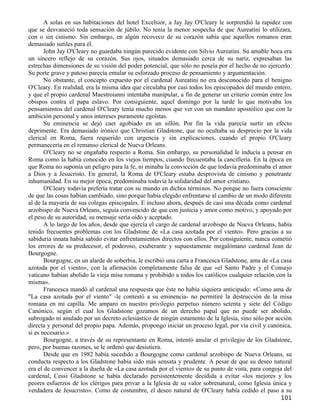 A solas en sus habitaciones del hotel Excelsior, a Jay Jay O'Cleary le sorprendió la rapidez con
que se desvaneció toda sensación de júbilo. No tenía la menor sospecha de que Aureatini lo utilizara,
con o sin cinismo. Sin embargo, en algún recoveco de su corazón sabía que aquellos romanos eran
demasiado sutiles para él.
       John Jay O'Cleary no guardaba ningún parecido evidente con Silvio Aureatini. Su amable boca era
un sincero reflejo de su corazón. Sus ojos, situados demasiado cerca de su nariz, expresaban las
estrechas dimensiones de su visión del poder potencial, que sólo no poseía por el hecho de no ejercerlo.
Su porte grave y patoso parecía emular su esforzado proceso de pensamiento y argumentación.
       No obstante, el concepto expuesto por el cardenal Aureatini no era desconocido para el benigno
O'Cleary. En realidad, era la misma idea que circulaba por casi todos los episcopados del mundo entero,
y que el propio cardenal Maestroianni intentaba manipular, a fin de generar un criterio común entre los
obispos contra el papa eslavo. Por consiguiente, aquel domingo por la tarde lo que motivaba los
pensamientos del cardenal O'Cleary tenía mucho menos que ver con un mandato apostólico que con la
ambición personal y unos intereses puramente egoístas.
       Su eminencia se dejó caer agobiado en un sillón. Por fin la vida parecía surtir un efecto
deprimente. Era demasiado irónico que Christian Gladstone, que no ocultaba su desprecio por la vida
clerical en Roma, fuera requerido con urgencia y sin explicaciones, cuando el propio O'Cleary
permanecería en el remanso clerical de Nueva Orleans.
       O'Cleary no se engañaba respecto a Roma. Sin embargo, su personalidad le inducía a pensar en
Roma como la había conocido en los viejos tiempos, cuando frecuentaba la cancillería. En la época en
que Roma no suponía un peligro para la fe, ni minaba la convicción de que todavía predominaba el amor
a Dios y a Jesucristo. En general, la Roma de O'Cleary estaba desprovista de cinismo y penetrante
inhumanidad. En su mejor época, predominaba todavía la solidaridad del amor cristiano.
       O'Cleary todavía prefería tratar con su mundo en dichos términos. No porque no fuera consciente
de que las cosas habían cambiado, sino porque había elegido enfrentarse al cambio de un modo diferente
al de la mayoría de sus colegas episcopales. E incluso ahora, después de casi una década como cardenal
arzobispo de Nueva Orleans, seguía convencido de que con justicia y amor como motivo, y apoyado por
el peso de su autoridad, su mensaje sería oído y aceptado.
       A lo largo de los años, desde que ejercía el cargo de cardenal arzobispo de Nueva Orleans, había
tenido frecuentes problemas con los Gladstone de «La casa azotada por el viento». Pero gracias a su
sabiduría innata había sabido evitar enfrentamientos directos con ellos. Por consiguiente, nunca cometió
los errores de su predecesor, el poderoso, exuberante y supuestamente megalómano cardenal Jean de
Bourgogne.
       Bourgogne, en un alarde de soberbia, le escribió una carta a Francesca Gladstone, ama de «La casa
azotada por el viento», con la afirmación completamente falsa de que «el Santo Padre y el Consejo
vaticano habían abolido la vieja misa romana y prohibido a todos los católicos cualquier relación con la
misma».
       Francesca mandó al cardenal una respuesta que éste no había siquiera anticipado: «Como ama de
"La casa azotada por el viento" -le contestó a su eminencia- no permitiré la destrucción de la misa
romana en mi capilla. Me amparo en nuestro privilegio perpetuo número setenta y siete del Código
Canónico, según el cual los Gladstone gozamos de un derecho papal que no puede ser abolido,
subrogado ni anulado por un decreto eclesiástico de ningún estamento de la Iglesia, sino sólo por acción
directa y personal del propio papa. Además, propongo iniciar un proceso legal, por vía civil y canónica,
si es necesario.»
       Bourgogne, a través de su representante en Roma, intentó anular el privilegio de los Gladstone,
pero, por buenas razones, se le ordenó que desistiera.
       Desde que en 1982 había sucedido a Bourgogne como cardenal arzobispo de Nueva Orleans, su
conducta respecto a los Gladstone había sido más sensata y prudente. A pesar de que su deseo natural
era el de convencer a la dueña de «La casa azotada por el viento» de su punto de vista, para congoja del
cardenal, Cessi Gladstone se había declarado persistentemente decidida a evitar «los mejores y los
peores esfuerzos de los clérigos para privar a la Iglesia de su valor sobrenatural, como Iglesia única y
verdadera de Jesucristo». Como de costumbre, el deseo natural de O'Cleary había cedido el paso a su
                                                                                                   101
 