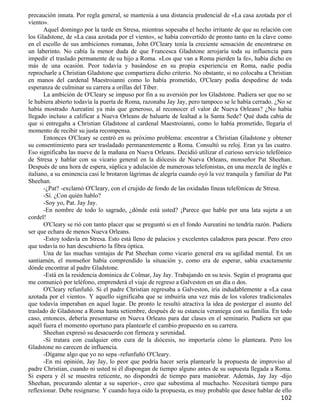 precaución innata. Por regla general, se mantenía a una distancia prudencial de «La casa azotada por el
viento».
       Aquel domingo por la tarde en Stresa, mientras sopesaba el hecho irritante de que su relación con
los Gladstone, de «La casa azotada por el viento», se había convertido de pronto tanto en la clave como
en el escollo de sus ambiciones romanas, John O'Cleary tenía la creciente sensación de encontrarse en
un laberinto. No cabía la menor duda de que Francesca Gladstone arrojaría toda su influencia para
impedir el traslado permanente de su hijo a Roma. «Los que van a Roma pierden la fe», había dicho en
más de una ocasión. Peor todavía y basándose en su propia experiencia en Roma, nadie podía
reprocharle a Christian Gladstone que compartiera dicho criterio. No obstante, si no colocaba a Christian
en manos del cardenal Maestroianni como lo había prometido, O'Cleary podía despedirse de toda
esperanza de culminar su carrera a orillas del Tíber.
       La ambición de O'Cleary se impuso por fin a su aversión por los Gladstone. Pudiera ser que no se
le hubiera abierto todavía la puerta de Roma, razonaba Jay Jay, pero tampoco se le había cerrado. ¿No se
había mostrado Aureatini ya más que generoso, al reconocer el valor de Nueva Orleans? ¿No había
llegado incluso a calificar a Nueva Orleans de baluarte de lealtad a la Santa Sede? Qué duda cabía de
que si entregaba a Christian Gladstone al cardenal Maestroianni, como lo había prometido, llegaría el
momento de recibir su justa recompensa.
       Entonces O'Cleary se centró en su próximo problema: encontrar a Christian Gladstone y obtener
su consentimiento para ser trasladado permanentemente a Roma. Consultó su reloj. Eran ya las cuatro.
Eso significaba las nueve de la mañana en Nueva Orleans. Decidió utilizar el curioso servicio telefónico
de Stresa y hablar con su vicario general en la diócesis de Nueva Orleans, monseñor Pat Sheehan.
Después de una hora de espera, súplica y adulación de numerosas telefonistas, en una mezcla de inglés e
italiano, a su eminencia casi le brotaron lágrimas de alegría cuando oyó la voz tranquila y familiar de Pat
Sheehan.
       -¿Pat? -exclamó O'Cleary, con el crujido de fondo de las oxidadas líneas telefónicas de Stresa.
       -Sí. ¿Con quién hablo?
       -Soy yo, Pat. Jay Jay.
       -En nombre de todo lo sagrado, ¿dónde está usted? ¡Parece que hable por una lata sujeta a un
cordel!
       O'Cleary se rió con tanto placer que se preguntó si en el fondo Aureatini no tendría razón. Pudiera
ser que echara de menos Nueva Orleans.
       -Estoy todavía en Stresa. Esto está lleno de palacios y excelentes caladeros para pescar. Pero creo
que todavía no han descubierto la fibra óptica.
       Una de las muchas ventajas de Pat Sheehan como vicario general era su agilidad mental. En un
santiamén, el monseñor había comprendido la situación y, como era de esperar, sabía exactamente
dónde encontrar al padre Gladstone.
       -Está en la residencia dominica de Colmar, Jay Jay. Trabajando en su tesis. Según el programa que
me comunicó por teléfono, emprenderá el viaje de regreso a Galveston en un día o dos.
       O'Cleary refunfuñó. Si el padre Christian regresaba a Galveston, iría indudablemente a «La casa
azotada por el viento». Y aquello significaba que se imbuiría una vez más de los valores tradicionales
que todavía imperaban en aquel lugar. De pronto le resultó atractiva la idea de postergar el asunto del
traslado de Gladstone a Roma hasta setiembre, después de su estancia veraniega con su familia. En todo
caso, entonces, debería presentarse en Nueva Orleans para dar clases en el seminario. Pudiera ser que
aquél fuera el momento oportuno para plantearle el cambio propuesto en su carrera.
       Sheehan expresó su desacuerdo con firmeza y serenidad.
       -Si tratara con cualquier otro cura de la diócesis, no importaría cómo lo planteara. Pero los
Gladstone no carecen de influencia.
       -Dígame algo que yo no sepa -refunfuñó O'Cleary.
       -En mi opinión, Jay Jay, lo peor que podría hacer sería plantearle la propuesta de improviso al
padre Christian, cuando ni usted ni él dispongan de tiempo alguno antes de su supuesta llegada a Roma.
Si espera y él se muestra reticente, no dispondrá de tiempo para maniobrar. Además, Jay Jay -dijo
Sheehan, procurando alentar a su superior-, creo que subestima al muchacho. Necesitará tiempo para
reflexionar. Debe resignarse. Y cuando haya oído la propuesta, es muy probable que desee hablar de ello
                                                                                                      102
 