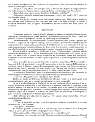 con su madre. Pero Gladstone tiene un parecer tan independiente como pueda haberlo sido el de su
madre. Tomará su propia decisión.
       Una ojeada al reloj le bastó a O'Cleary para tomar su decisión. Sólo disponía de tiempo para tomar
una ducha, antes de que llegara Aureatini para acompañarlo a cenar con el cardenal Maestroianni.
       -Dígame, Pat, ¿tiene usted el número de teléfono de Gladstone en Colmar?
       -Un momento -respondió, antes de hacer una pausa para remover unos papeles-. Sí. El número es
tres, dos, ocho, cuatro...
       -No, Pat -dijo Jay Jay, alegando que no tenía tiempo-. Ocúpese usted. Pídale al joven Gladstone
que sacrifique unos momentos de sus vacaciones para visitar a su pobre arzobispo, de camino a
Galveston. Abandonaré Stresa, de regreso a Nueva Orleans, mañana. Resérvele hora en mi agenda a su
discreción.

                                              DIECIOCHO

      Poco antes de las siete del lunes por la tarde, la hora convenida con monseñor Pat Sheehan durante
la inesperada llamada del vicario general a Colmar, Christian Gladstone se apeó de un taxi y llamó a la
puerta de la residencia episcopal del cardenal Jay Jay O'Cleary en Nueva Orleans.
      La hermana Claudia Tuite, vestida a la moda y con una curiosa toca, abrió la puerta y permitió que
Christian se resguardara del chaparrón veraniego. Con una tolerancia que reservaba para todo clérigo de
rango inferior al de cardenal, respondió al saludo de Gladstone con una leve inclinación de la cabeza,
cogió escrupulosamente su impermeable con dos dedos, como si se dispusiera a soltarlo cuanto antes en
una solución antiséptica, y se retiró de manera silenciosa para comunicarle su llegada a su eminencia.
      Mientras se dirigía a solas hacia la familiar sala de estar, Christian empezó a reflexionar sobre la
entrevista en perspectiva con el cardenal. Como la mayoría de los sacerdotes en la diócesis de Jay Jay,
sabía que podía evaluar el tono de lo que le esperaba por el tiempo de espera. Por consiguiente,
comprendió lo evidente cuando a los pocos segundos apareció en la puerta el segundo secretario del
cardenal.
      Debido a su anhelo por ascender en el escalafón eclesiástico, el padre Eddie McPherson trataba a
la mayoría de los clérigos visitantes como rivales que aspiraban al favor del cardenal. Había pisoteado a
más de un cura de la diócesis y en general se le consideraba como a uno de esos clérigos oportunistas,
consagrados en cuerpo y alma al sol naciente. Alguien como Gladstone, que no sólo pertenecía a una
familia adinerada, sino que visitaba Roma con mucha frecuencia, le ponía los pelos de punta.
      -Su eminencia le recibirá ahora, padre -declaró formalmente McPherson en un tono inexpresivo, al
tiempo que gesticulaba en dirección al pasillo que conducía al estudio de su eminencia.
      -Lo suponía, Eddie, puesto que ha sido él quien me ha llamado.
      También en guardia por la frialdad de McPherson, Christian avanzó por el pasillo, entró en el
estudio del cardenal y dejó que el segundo secretario cerrara la puerta a su espalda.
      De nuevo a solas, Gladstone se familiarizó una vez más con la sala: el escritorio tras el que se
sentaría seguramente su eminencia, la baja silla frente a la mesa que garantizaba la altura superior del
cardenal respecto a la mayoría de los visitantes, dos sillones junto a las ventanas del jardín para
conversar con otros prelados o dignatarios, el retrato del papa eslavo dedicado a «nuestro venerable
hermano» colgado de la pared tras el escritorio, un retrato al óleo del cardenal en la misma pared, y
junto al mismo el complejo escudo de armas de su eminencia.
      -¡Padre Christian! ¡No sabe cuánto me alegro de verle! -exclamó el cardenal arzobispo O'Cleary
cuando irrumpía en el estudio.
      -Eminencia.
      A O'Cleary le sorprendió que aquel larguirucho sacerdote hiciera una genuflexión y le besara el
anillo episcopal. ¡Esos Gladstone!
      -Venga, padre. Tome asiento.
      Su eminencia gesticuló en dirección a la silla más baja, antes de instalarse en la de respaldo
erguido que, en su opinión, le brindaba una perspectiva más ventajosa.
      -Dígame, padre, ¿cómo está esa maravillosa dama que es su querida madre?
      -Mi madre está bien, eminencia -respondió Gladstone, mientras intentaba acomodar con dificultad
                                                                                                     103
 