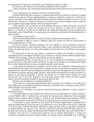 sus largas piernas-. Dispuesta a sacrificar la vaca cebada para celebrar mi regreso.
       Por lo que Jay Jay sabía de Cessi Gladstone, preparaba un festín celestial.
       -Espero, muchacho, que esta pequeña parada inesperada en Nueva Orleans no haya trastornado sus
planes.
       -Estoy seguro de que lo comprende, eminencia. Siempre lo hace.
       Christian logró acomodar sus piernas y se preparó para otro de los rituales del cardenal. La charla
superficial por parte de O'Cleary significaba que su eminencia conduciría la entrevista al estilo de las
gaviotas, que tantas veces había observado Gladstone desde las ventanas que daban al mar de «La casa
azotada por el viento». El cardenal revolotearía un rato por el aire, hasta el momento exacto en que sus
giros y piruetas le permitieran lanzarse sobre su propuesto objetivo.
       -Padre Christian -dijo su eminencia, con la radiante sonrisa que se había convertido en su tarjeta
de presentación para los medios de comunicación de Nueva Orleans-, no sabe usted lo mucho que
aprecio a su familia. Lo mucho que los Gladstone han significado desde hace más de un siglo para la
Santa Sede y para el Santo Padre, y lo mucho que todos ustedes han contribuido al mantenimiento de la
Iglesia de Dios.
       -Su eminencia es muy amable.
       -Nueva Orleans debe de parecerle muy provinciana, después de tanto tiempo en Roma.
       El comentario le pareció curioso a Christian, hasta que recordó que O'Cleary había puesto la
mirada perpetuamente en Roma.
       -En ciertos sentidos -respondió Gladstone-, las dos ciudades no son tan diferentes, eminencia.
Nueva Orleans también es santa y pecadora, limpia y sucia, rebosante de felicidad y al mismo tiempo de
tristeza. Al igual que Roma, uno sólo puede imaginar lo maravillosa que fue durante su gran apogeo
católico.
       La sonrisa con la que Jay Jay empezó a escuchar las palabras de Christian se convirtió en
perplejidad. Parecía un benigno catedrático al que uno de sus mejores alumnos hubiera decepcionado.
-Después de tanto tiempo, ¿todavía le parece Roma un lugar tan lúgubre?
       La pregunta de O'Cleary era tan emotiva y a la vez tan paternalista que Gladstone se percató de
que el motivo de la entrevista era hablar de Roma. La idea era tan inaudita, que comprendió que debía
de ser cierta. Repleto de hastío y temor, sólo pudo responder con el silencio.
       -Como usted sabe -prosiguió el cardenal en un tono ahora casi de reproche-, acabo de pasar una
larga temporada en Europa. Como usted debe de suponer, nosotros, los príncipes de la Iglesia, debemos
mantenernos en contacto sobre los problemas universales. Empecé por una audiencia con el Santo Padre.
Me infundió un enorme consuelo, padre Christian. ¡Qué hombre tan maravilloso ha dado Jesucristo a su
Iglesia en esta hora de necesidad! Y durante mi estancia en la Ciudad Eterna, mantuve una larga
conversación con el rector del Angelicum. No sabe usted, padre, cuánto aprecia el maestro general
Slattery sus servicios durante el semestre que pasa allí todos los años.
       O'Cleary miró a Gladstone con amorosa satisfacción.
       -Puede que no le sorprenda, particularmente dado el prestigio de su familia en los anales de la
Santa Sede, que en la Secretaría de Estado su nombre goce de mucha estima. ¡Una gran estima! Adivine,
padre Christian, lo que me han pedido.
       Decidido a no facilitarle a su eminencia aquella conversación, Gladstone se limitó a mirar en
silencio al cardenal.
       -Mi querido padre, me han pedido lo más doloroso que se le puede pedir a un obispo: sacrificar a
un buen hombre -dijo el cardenal antes de cambiar de expresión, para adoptar un aire preocupado,
dispuesto ahora a lanzarse sobre su objetivo-. A partir de este setiembre quieren que autorice su traslado
a Roma, como profesor numerario de teología en el Angelicum y como teólogo en la casa papal.
       Confirmadas sus peores expectativas, en el interior de Gladstone surgieron tantas preguntas que no
sabía por dónde empezar. Que él supiera, en el Angelicum no se le necesitaba el año entero. Y dado que
en la «casa papal», término sumamente indefinido en aquel contexto, había ya centenares de teólogos,
no podían necesitar con urgencia a otro. Además, a pesar de lo que había dicho O'Cleary respecto a su
prestigio en la secretaría, ningún representante oficial en Roma le había dado siquiera los buenos días. A
excepción, claro está, de su inconsecuente entrevista con el cardenal Maestroianni. Y aunque era
conocida la intimidad del maestro general Slattery con el papa, parecía improbable que el dominico
                                                                                                     104
 