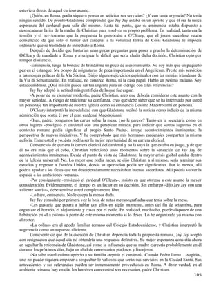 estuviera detrás de aquel curioso asunto.
       ¿Quién, en Roma, podía siquiera pensar en solicitar sus servicios? ¿Y con tanta urgencia? No tenía
ningún sentido. De pronto Gladstone comprendió que Jay Jay estaba en un aprieto y que él era la única
esperanza del cardenal para salir del mismo. Hasta tal punto, que su eminencia estaba dispuesto a
desencadenar la ira de la madre de Christian para resolver su propio problema. En realidad, tanta era la
tensión y el nerviosismo que la propuesta le provocaba a O'Cleary, que el joven sacerdote estaba
convencido de que sólo el temor del cardenal a la voluntad férrea de Cessi Gladstone le impedía
ordenarle que se trasladara de inmediato a Roma.
       Después de decidir que bastarían unas pocas preguntas para poner a prueba la determinación de
O'Cleary de mandarle a Roma y averiguar lo difícil que sería eludir dicha decisión, Christian optó por
romper el silencio.
       -Eminencia, tenga la bondad de brindarme un poco de asesoramiento. No soy más que un pequeño
pez en el estanque. Me ocupo de asignaturas de poca importancia en el Angelicum. Presto mis servicios
a las monjas polacas de la Vía Sixtina. Dirijo algunos ejercicios espirituales con las monjas irlandesas de
la Vía di Sebastianello. En realidad, no conozco Roma, ni la casa papal. Hablo un pésimo italiano. Soy
estadounidense. ¿Qué misión puede ser tan urgente para un clérigo con tales referencias?
       Jay Jay adoptó la actitud más pontificia de la que fue capaz.
       -A pesar de su ejemplar modestia, padre Christian, creo que debería considerar este asunto con la
mayor seriedad. A riesgo de traicionar su confianza, creo que debe saber que se ha interesado por usted
un personaje tan importante de nuestra Iglesia como su eminencia Cosimo Maestroianni en persona.
       O'Cleary interpretó la incredulidad con que Gladstone recibió la noticia como indicio de la misma
admiración que sentía él por el gran cardenal Maestroianni.
       -Bien, padre, pongamos las cartas sobre la mesa, ¿no le parece? Tanto en la secretaría como en
otros lugares -prosiguió el cardenal con una perspicaz mirada, para indicar que «otros lugares» en el
contexto romano podía significar el propio Santo Padre-, intuyo acontecimientos inminentes; la
perspectiva de nuevas iniciativas. Y he comprobado que mis hermanos cardenales comparten la misma
euforia. Entre usted y yo, ésta podría ser la mejor oportunidad de su carrera clerical.
       Convencido de que era la carrera clerical del cardenal y no la suya la que estaba en juego, y de que
él no era más que el cebo, Christian reflexionó unos momentos sobre la sensación de Jay Jay de
acontecimientos inminentes. Desde el punto de vista de Gladstone, la mayor crisis global estaba dentro
de la Iglesia universal. No. Lo mejor que podía hacer, se dijo Christian a sí mismo, sería terminar sus
estudios y regresar a Estados Unidos, donde su aportación podía ser significativa. Por lo menos, allí
podría ayudar a los fieles que tan desesperadamente necesitaban buenos sacerdotes. Allí podría volver la
espalda a las ambiciones romanas.
       -Por consiguiente -prosiguió el cardenal O'Cleary-, insisto en que otorgue a este asunto la mayor
consideración. Evidentemente, el tiempo es un factor en su decisión. Sin embargo -dijo Jay Jay con una
valiente sonrisa-, debe sentirse usted completamente libre.
       -Lo haré, eminencia. No le quepa la menor duda.
       Jay Jay consultó por primera vez la hoja de notas mecanografiadas que tenía sobre la mesa.
       -Les gustaría que pasara a hablar con ellos en algún momento, antes del fin de setiembre, para
organizar el horario, el alojamiento y cosas por el estilo. En realidad, muchacho, puede disponer de una
habitación en «La colina» a partir de este mismo momento si lo desea. Lo he organizado yo mismo con
el rector.
       «La colina» era el apodo familiar romano del Colegio Estadounidense, y Christian interpretó la
sugerencia como un supuesto aliciente.
       Consciente de que de la decisión de Christian dependía toda la propuesta romana, Jay Jay aceptó
con resignación que aquel día no obtendría una respuesta definitiva. Su mejor esperanza consistía ahora
en sepultar la reticencia de Gladstone, así como la influencia que su madre ejercería probablemente en él
durante los próximos días, bajo un alud de comentarios piadosos y lisonjeros.
       -No sabe usted cuánto aprecio a su familia -repitió el cardenal-. Cuando Pedro llama... -sugirió-,
uno no puede siquiera empezar a sospechar lo valiosos que serán sus servicios en la Ciudad Santa. Sus
antecedentes y sus referencias pueden ser inmensamente provechosos en Roma. A decir verdad, en el
ambiente reinante hoy en día, los hombres como usted son necesarios, padre Christian.
                                                                                                      105
 