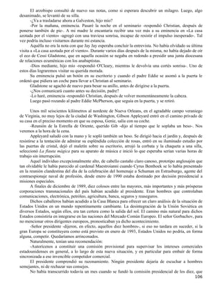 El arzobispo consultó de nuevo sus notas, como si esperara descubrir un milagro. Luego, algo
desanimado, se levantó de su silla.
       -¿Va a trasladarse ahora a Galveston, hijo mío?
       -Por la mañana, eminencia. Pasaré la noche en el seminario -respondió Christian, después de
ponerse también de pie-. A mi madre le encantaría recibir una vez más a su eminencia en «La casa
azotada por el viento» -agregó con una traviesa sonrisa, incapaz de resistir el impulso inesperado-. Tal
vez podría incluso visitarnos durante mi estancia.
       Aquélla no era la nota con que Jay Jay esperaba concluir la entrevista. No había olvidado su última
visita a «La casa azotada por el viento». Durante varios días después de la misma, no había dejado de oír
el eco de Cessi Gladstone, que en aquella ocasión se negaba en redondo a presidir una junta diocesana
de relaciones ecuménicas con los anabaptistas.
       -Dios mediante, hijo mío -respondió O'Cleary, mientras le devolvía una cortés sonrisa-. Uno de
estos días lograremos visitar su querida morada.
       Su eminencia pulsó un botón en su escritorio y cuando el padre Eddie se asomó a la puerta le
ordenó que pidiera un coche para llevar a Christian al seminario.
       Gladstone se agachó de nuevo para besar su anillo, antes de dirigirse a la puerta.
       -¿Nos comunicará cuanto antes su decisión, padre?
       -Lo haré, eminencia -respondió Christian, después de volver momentáneamente la cabeza.
       Luego pasó rozando al padre Eddie McPherson, que seguía en la puerta, y se retiró.

       Unos mil seiscientos kilómetros al nordeste de Nueva Orleans, en el agradable campo veraniego
de Virginia, no muy lejos de la ciudad de Washington, Gibson Appleyard entró en el camino privado de
su casa en el preciso momento en que su esposa, Genie, salía con su coche.
       -Reunión de la Estrella de Oriente, querido Gib -dijo al tiempo que le soplaba un beso-. Nos
veremos a la hora de la cena.
       Appleyard saludó con la mano y le sopló también un beso. Se dirigió hacia el jardín y, después de
resistirse a la tentación de admirar su espléndida colección de rosas, entró en su iluminado estudio por
las puertas de cristal, dejó el maletín sobre su escritorio, arrojó la corbata y la chaqueta a una silla,
seleccionó La flauta mágica para su aparato de música e inició lo que esperaba serían varias horas de
trabajo sin interrupción.
       Aquel individuo excepcionalmente alto, de cabello castaño claro canoso, prototipo anglosajón que
tan olvidable le había parecido al cardenal Maestroianni cuando Cyrus Benthoek se lo había presentado
en la reunión clandestina del día de la celebración del homenaje a Schuman en Estrasburgo, agente del
contraespionaje naval de profesión, desde enero de 1990 estaba destinado por decisión presidencial a
misiones especiales.
       A finales de diciembre de 1989, diez colosos entre las mayores, más importantes y más prósperas
corporaciones transnacionales del país habían acudido al presidente. Eran hombres que controlaban
comunicaciones, electrónica, petróleo, agricultura, banca, seguros y reaseguros.
       Dichos caballeros habían acudido a la Casa Blanca para ofrecer un claro análisis de la situación de
Estados Unidos en un mundo repentinamente cambiante. La desintegración de la Unión Soviética en
diversos Estados, según ellos, era tan certera como la salida del sol. El camino más natural para dichos
Estados consistiría en integrarse en las naciones del Mercado Común Europeo. El señor Gorbachov, para
no mencionar otros dirigentes europeos, pronosticaban ya dicho acontecimiento.
       -Señor presidente -dijeron, en efecto, aquellos diez hombres-, si eso no tardara en suceder, si la
gran Europa se constituyera como está previsto en enero de 1993, Estados Unidos no podría, en forma
alguna, competir. Quedaríamos arrinconados.
       Naturalmente, tenían una recomendación:
       -Autorícenos a constituir una comisión provisional para supervisar los intereses comerciales
estadounidenses en general, a lo largo de esta nueva situación, y en particular para embaír de forma
sincronizada a ese invencible competidor comercial.
       El presidente comprendió su razonamiento. Ningún presidente dejaría de escuchar a hombres
semejantes, ni de rechazar sus consejos.
       No había transcurrido todavía un mes cuando se fundó la comisión presidencial de los diez, que
                                                                                                     106
 