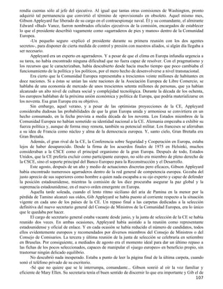 rendía cuentas sólo al jefe del ejecutivo. Al igual que tantas otras comisiones de Washington, pronto
adquirió tal permanencia que convirtió el término de «provisional» en obsoleto. Aquel mismo mes,
Gibson Appleyard fue liberado de su cargo en el contraespionaje naval. Él y su comandante, el almirante
Edward «Bud» Vance, fueron nombrados oficiales ejecutivos de la comisión, encargados de establecer
lo que el presidente describió vagamente como «agarraderos de pies y manos» dentro de la Comunidad
Europea.
       -Un pequeño seguro -explicó el presidente durante su primera reunión con los dos agentes
secretos-, para disponer de cierta medida de control y presión con nuestros aliados, si algún día llegaba a
ser necesario.
       Appleyard era un experto en agarraderos. Y a pesar de que el clima en Europa infundía urgencia a
su tarea, no había encontrado ninguna dificultad que no fuera capaz de resolver. Con el pragmatismo y
los recursos que le caracterizaban, había descubierto desde hacía mucho tiempo que poco cambiaba el
funcionamiento de la política y los políticos, por el mero hecho de desenvolverse a nivel transnacional.
       Era cierto que la Comunidad Europea representaba a trescientos veinte millones de habitantes en
doce naciones. Si a éstas se unían las siete naciones de la Asociación Europea de Libre Comercio, se
hablaba de una economía de mercado de unos trescientos setenta millones de personas, que ya habían
alcanzado un alto nivel de cultura social y complejidad tecnológica. Durante la década de los ochenta,
los europeos hablaban de la próxima unión económica y política de Europa, que podría materializarse en
los noventa. Esa gran Europa era su objetivo.
       Sin embargo, aquel verano, y a pesar de las optimistas proyecciones de la CE, Appleyard
consideraba dudosas las probabilidades de que la gran Europa unida y armoniosa se convirtiera en un
hecho consumado, en la fecha prevista a media década de los noventa. Los Estados miembros de la
Comunidad Europea no habían sometido su identidad nacional a la CE. Alemania empezaba a exhibir su
fuerza política y, aunque de forma muy remota, también su potencial militar. Los franceses se aferraban
a su idea de Francia como núcleo y alma de la democracia europea. Y, santo cielo, Gran Bretaña era
Gran Bretaña.
       Además, el gran rival de la CE, la Conferencia sobre Seguridad y Cooperación en Europa, estaba
lejos de haber desaparecido. Desde la firma de los acuerdos finales de 1975 en Helsinki, muchos
consideraban a la CSCE como el principal organismo de la gran Europa. Después de todo, Estados
Unidos, que la CE prefería excluir como participante europeo, no sólo era miembro de pleno derecho de
la CSCE, sino el soporte principal del Banco Europeo para la Reconstrucción y el Desarrollo.
       Este agosto, después de un año y medio de actuaciones discretas pero eficaces, Gibson Appleyard
había encontrado numerosos agarraderos dentro de la red general de competencia europea. Gozaba del
justo aprecio de sus superiores como hombre a quien nada escapaba a su ojo experto y capaz de defender
la posición estadounidense, mientras la comisión de los diez procuraba asegurar la paz global y la
supremacía estadounidense, en el nuevo orden emergente en Europa.
       Aquella tarde soleada, cuando el lento ritmo siciliano del aria de Pamina en la menor por la
pérdida de Tamino alcanzó sus oídos, Gib Appleyard se había puesto al corriente respecto a la situación
vigente en cada uno de los países de la CE. Un repaso final a las carpetas dedicadas a la selección
definitiva del nuevo secretario general del Consejo de Ministros de la Comunidad Europea, era lo único
que le quedaba por hacer.
       El cargo de secretario general estaba vacante desde junio, y la junta de selección de la CE se había
reunido dos veces. En ambas ocasiones, Appleyard había asistido a la reunión como representante
estadounidense y oficial de enlace. Y en cada ocasión se había reducido el número de candidatos, todos
ellos evidentemente europeos y recomendados por diversos miembros del Consejo de Ministros o del
Consejo de Comisarios. La tercera y última reunión de la junta de selección se celebraría en setiembre
en Bruselas. Por consiguiente, a mediados de agosto era el momento ideal para dar un último repaso a
las fichas de los pocos seleccionados, capaces de manipular el «juego europeo» en beneficio propio, sin
trastornar ningún delicado equilibrio.
       No descubrió nada inesperado. Estaba a punto de leer la página final de la última carpeta, cuando
sonó el teléfono privado de su escritorio.
       -Sé que no quiere que se le interrumpa, comandante... Gibson sonrió al oír la voz familiar y
eficiente de Mary Ellen. Su secretaria tenía el buen sentido de discernir lo que era importante y Gib el de
                                                                                                      107
 