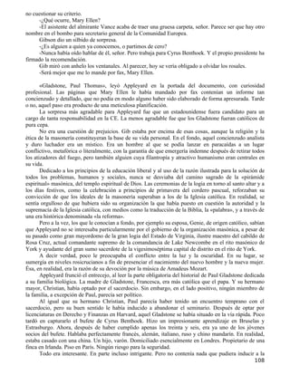 no cuestionar su criterio.
     -¿Qué ocurre, Mary Ellen?
     -El asistente del almirante Vance acaba de traer una gruesa carpeta, señor. Parece ser que hay otro
nombre en el bombo para secretario general de la Comunidad Europea.
     Gibson dio un silbido de sorpresa.
     -¿Es alguien a quien ya conocemos, o partimos de cero?
     -Nunca había oído hablar de él, señor. Pero trabaja para Cyrus Benthoek. Y el propio presidente ha
firmado la recomendación.
     Gib miró con anhelo los ventanales. Al parecer, hoy se vería obligado a olvidar los rosales.
     -Será mejor que me lo mande por fax, Mary Ellen.

       «Gladstone, Paul Thomas», leyó Appleyard en la portada del documento, con curiosidad
profesional. Las páginas que Mary Ellen le había mandado por fax contenían un informe tan
concienzudo y detallado, que no podía en modo alguno haber sido elaborado de forma apresurada. Tarde
o no, aquel paso era producto de una meticulosa planificación.
       La sorpresa más agradable para Appleyard fue que un estadounidense fuera candidato para un
cargo de tanta responsabilidad en la CE. La menos agradable fue que los Gladstone fueran católicos de
pura cepa.
       No era una cuestión de prejuicios. Gib estaba por encima de esas cosas, aunque la religión y la
ética de la masonería constituyeran la base de su vida personal. En el fondo, aquel concienzudo analista
y duro luchador era un místico. Era un hombre al que se podía lanzar en paracaídas a un lugar
conflictivo, metafórica o literalmente, con la garantía de que emergería indemne después de retirar todos
los atizadores del fuego, pero también alguien cuya filantropía y atractivo humanismo eran centrales en
su vida.
       Dedicado a los principios de la educación liberal y al uso de la razón ilustrada para la solución de
todos los problemas, humanos y sociales, nunca se desviaba del camino sagrado de la «pirámide
espiritual» masónica, del templo espiritual de Dios. Las ceremonias de la logia en torno al santo altar y a
los días festivos, como la celebración a principios de primavera del cordero pascual, reforzaban su
convicción de que los ideales de la masonería superaban a los de la Iglesia católica. En realidad, se
sentía orgulloso de que hubiera sido su organización la que había puesto en cuestión la autoridad y la
supremacía de la Iglesia católica, con medios como la traducción de la Biblia, la «palabra», y a través de
una era histórica denominada «la reforma».
       Pero a la vez, los que le conocían a fondo, por ejemplo su esposa, Genie, de origen católico, sabían
que Appleyard no se interesaba particularmente por el gobierno de la organización masónica, a pesar de
su pasado como gran mayordomo de la gran logia del Estado de Virginia, ilustre maestro del cabildo de
Rosa Cruz, actual comandante supremo de la comandancia de Lake Newcombe en el rito masónico de
York y ayudante del gran sumo sacerdote de la vigesimoséptima capital de distrito en el rito de York.
       A decir verdad, poco le preocupaba el conflicto entre la luz y la oscuridad. En su lugar, se
sumergía en niveles rosicrucianos a fin de presenciar el nacimiento del nuevo hombre y la nueva mujer.
Ésa, en realidad, era la razón de su devoción por la música de Amadeus Mozart.
       Appleyard frunció el entrecejo, al leer la parte obligatoria del historial de Paul Gladstone dedicada
a su familia biológica. La madre de Gladstone, Francesca, era más católica que el papa. Y su hermano
mayor, Christian, había optado por el sacerdocio. Sin embargo, en el lado positivo, ningún miembro de
la familia, a excepción de Paul, parecía ser político.
       Al igual que su hermano Christian, Paul parecía haber tenido un encuentro temprano con el
sacerdocio, pero su buen sentido le había inducido a abandonar el seminario. Después de optar por
licenciaturas en Derecho y Finanzas en Harvard, aquel Gladstone se había situado en la vía rápida. Poco
tardó en capturarlo el bufete de Cyrus Benthoek. Hizo un impresionante aprendizaje en Bruselas y
Estrasburgo. Ahora, después de haber cumplido apenas los treinta y seis, era ya uno de los jóvenes
socios del bufete. Hablaba perfectamente francés, alemán, italiano, ruso y chino mandarín. En realidad,
estaba casado con una china. Un hijo, varón. Domiciliado esencialmente en Londres. Propietario de una
finca en Irlanda. Piso en París. Ningún riesgo para la seguridad.
       Todo era interesante. En parte incluso intrigante. Pero no contenía nada que pudiera inducir a la
                                                                                                       108
 
