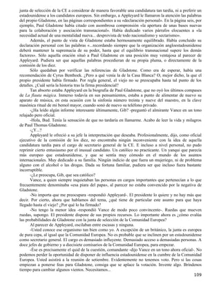 junta de selección de la CE a considerar de manera favorable una candidatura tan tardía, ni a preferir un
estadounidense a los candidatos europeos. Sin embargo, a Appleyard le llamaron la atención las palabras
del propio Gladstone, en las páginas correspondientes a su «declaración personal». En la página seis, por
ejemplo, Paul Gladstone había citado con asombrosa comprensión «la apertura de unas bases nuevas
para la colaboración y asociación transnacional». Había dedicado varios párrafos elocuentes a «la
necesidad actual de una mentalidad nueva... desprovista de todo nacionalismo y sectarismo».
      Además, el punto de vista de Gladstone estaba hermosamente equilibrado. Había concluido su
declaración personal con las palabras «...recordando siempre que la organización angloestadounidense
deberá mantener la supremacía de su poder, hasta que el equilibrio transnacional supere los demás
factores». Sólo aquella oración situó a Paul Gladstone en una posición muy ventajosa al parecer de
Appleyard. Pudiera ser que aquellas palabras procedieran de su propia pluma, o directamente de la
comisión de los diez.
      Sólo quedaban por verificar las referencias de Gladstone. Como era de esperar, había una
recomendación de Cyrus Benthoek. ¿Pero a qué venía la de la Casa Blanca? O, mejor dicho, la que el
propio presidente había firmado. Por regla general, el viejo no se preocupaba hasta tal punto de los
detalles. ¿Cuál sería la historia tras la firma presidencial?
      Tan absorto estaba Appleyard en la biografía de Paul Gladstone, que no oyó los últimos compases
de La flauta mágica. Inmerso todavía en sus pensamientos, estaba a punto de alimentar de nuevo su
aparato de música, en esta ocasión con la sinfonía número treinta y nueve del maestro, en la clave
masónica ritual de mi bemol mayor, cuando sonó de nuevo su teléfono privado.
      -¿Ha leído algún informe interesante últimamente, Gib? -preguntó el almirante Vance en un tono
relajado pero oficial.
      -Hola, Bud. Tenía la sensación de que no tardaría en llamarme. Acabo de leer la vida y milagros
de Paul Thomas Gladstone.
      -¿Y...?
      Appleyard le ofreció a su jefe la interpretación que deseaba. Profesionalmente, dijo, como oficial
ejecutivo de la comisión de los diez, no encontraba ningún inconveniente con la idea de aquella
candidatura tardía para el cargo de secretario general de la CE. E incluso a nivel personal, no pudo
reprimir cierto entusiasmo por el inusual candidato. Un católico no practicante. Un yanqui que parecía
más europeo que estadounidense, y que se sentía muy cómodo en el mundo de los asuntos
internacionales. Muy dedicado a su familia. Ningún indicio de que fuera un mujeriego, ni de problema
alguno con el alcohol o las drogas. Dada su fortuna familiar, pudiera ser que incluso fuera bastante
incorruptible.
      -¿Le preocupa, Gib, que sea católico?
      Vance, a quien siempre inquietaban las personas en cargos importantes que pertenecían a lo que
frecuentemente denominaba «esa piara del papa», al parecer no estaba convencido por la negativa de
Gladstone.
      -No importa que me preocupara -respondió Appleyard-. El presidente lo quiere y no hay más que
decir. Por cierto, ahora que hablamos del tema, ¿qué tiene de particular este asunto para que haya
llegado hasta el viejo? ¿Por qué lo ha firmado?
      -No tengo la menor idea -respondió Vance de modo poco convincente-. Ruedas que mueven
ruedas, supongo. El presidente dispone de sus propios recursos. Lo importante ahora es ¿cómo evalúa
las probabilidades de Gladstone con la junta de selección de la Comunidad Europea?
      Al parecer de Appleyard, oscilaban entre escasas y ninguna.
      -Usted conoce ese organismo tan bien como yo. A excepción de un británico, la junta es europea
de pura cepa, al igual que la Comunidad Europea. No es probable que se inclinen por un estadounidense
como secretario general. El cargo es demasiado influyente. Demasiado acceso a demasiadas personas. A
doce jefes de gobierno y a diecisiete comisarios de la Comunidad Europea, para empezar.
      -Ése es precisamente el quid de la cuestión, comandante -dijo Vance en un tono ahora oficial-. No
podemos perder la oportunidad de disponer de influencia estadounidense en la cumbre de la Comunidad
Europea. Usted asistirá a la reunión de setiembre. Evidentemente no tenemos voto. Pero si las cosas
empiezan a ponerse feas para Gladstone, consiga que se aplace la votación. Invente algo. Bríndenos
tiempo para cambiar algunos vientos. Necesitamos...
                                                                                                    109
 
