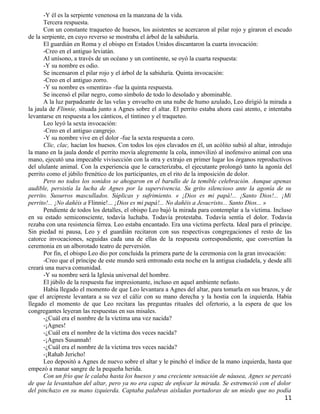 -Y él es la serpiente venenosa en la manzana de la vida.
       Tercera respuesta.
       Con un constante traqueteo de huesos, los asistentes se acercaron al pilar rojo y giraron el escudo
de la serpiente, en cuyo reverso se mostraba el árbol de la sabiduría.
       El guardián en Roma y el obispo en Estados Unidos discantaron la cuarta invocación:
       -Creo en el antiguo leviatán.
       Al unísono, a través de un océano y un continente, se oyó la cuarta respuesta:
       -Y su nombre es odio.
       Se incensaron el pilar rojo y el árbol de la sabiduría. Quinta invocación:
       -Creo en el antiguo zorro.
       -Y su nombre es «mentira» -fue la quinta respuesta.
       Se incensó el pilar negro, como símbolo de todo lo desolado y abominable.
       A la luz parpadeante de las velas y envuelto en una nube de humo azulado, Leo dirigió la mirada a
la jaula de Flinnie, situada junto a Agnes sobre el altar. El perrito estaba ahora casi atento, e intentaba
levantarse en respuesta a los cánticos, el tintineo y el traqueteo.
       Leo leyó la sexta invocación:
       -Creo en el antiguo cangrejo.
       -Y su nombre vive en el dolor -fue la sexta respuesta a coro.
       Clic, clac, hacían los huesos. Con todos los ojos clavados en él, un acólito subió al altar, introdujo
la mano en la jaula donde el perrito movía alegremente la cola, inmovilizó al inofensivo animal con una
mano, ejecutó una impecable vivisección con la otra y extrajo en primer lugar los órganos reproductivos
del ululante animal. Con la experiencia que le caracterizaba, el ejecutante prolongó tanto la agonía del
perrito como el júbilo frenético de los participantes, en el rito de la imposición de dolor.
       Pero no todos los sonidos se ahogaron en el barullo de la temible celebración. Aunque apenas
audible, persistía la lucha de Agnes por la supervivencia. Su grito silencioso ante la agonía de su
perrito. Susurros mascullados. Súplicas y sufrimiento. « ¡Dios es mi papá!... ¡Santo Dios!... ¡Mi
perrito!... ¡No dañéis a Flinnie!... ¡Dios es mi papá!... No dañéis a Jesucristo... Santo Dios... »
       Pendiente de todos los detalles, el obispo Leo bajó la mirada para contemplar a la víctima. Incluso
en su estado semiconsciente, todavía luchaba. Todavía protestaba. Todavía sentía el dolor. Todavía
rezaba con una resistencia férrea. Leo estaba encantado. Era una víctima perfecta. Ideal para el príncipe.
Sin piedad ni pausa, Leo y el guardián recitaron con sus respectivas congregaciones el resto de las
catorce invocaciones, seguidas cada una de ellas de la respuesta correspondiente, que convertían la
ceremonia en un alborotado teatro de perversión.
       Por fin, el obispo Leo dio por concluida la primera parte de la ceremonia con la gran invocación:
       -Creo que el príncipe de este mundo será entronado esta noche en la antigua ciudadela, y desde allí
creará una nueva comunidad.
       -Y su nombre será la Iglesia universal del hombre.
       El júbilo de la respuesta fue impresionante, incluso en aquel ambiente nefasto.
       Había llegado el momento de que Leo levantara a Agnes del altar, para tomarla en sus brazos, y de
que el arcipreste levantara a su vez el cáliz con su mano derecha y la hostia con la izquierda. Había
llegado el momento de que Leo recitara las preguntas rituales del ofertorio, a la espera de que los
congregantes leyeran las respuestas en sus misales.
       -¿Cuál era el nombre de la víctima una vez nacida?
       -¡Agnes!
       -¿Cuál era el nombre de la víctima dos veces nacida?
       -¡Agnes Susannah!
       -¿Cuál era el nombre de la víctima tres veces nacida?
       -¡Rahab Jericho!
       Leo depositó a Agnes de nuevo sobre el altar y le pinchó el índice de la mano izquierda, hasta que
empezó a manar sangre de la pequeña herida.
       Con un frío que le calaba hasta los huesos y una creciente sensación de náusea, Agnes se percató
de que la levantaban del altar, pero ya no era capaz de enfocar la mirada. Se estremeció con el dolor
del pinchazo en su mano izquierda. Captaba palabras aisladas portadoras de un miedo que no podía
                                                                                                         11
 
