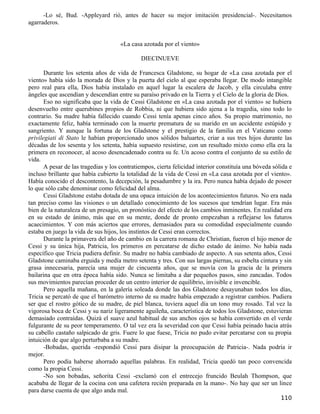 -Lo sé, Bud. -Appleyard rió, antes de hacer su mejor imitación presidencial-. Necesitamos
agarraderos.


                                      «La casa azotada por el viento»

                                              DIECINUEVE

       Durante los setenta años de vida de Francesca Gladstone, su hogar de «La casa azotada por el
viento» había sido la morada de Dios y la puerta del cielo al que esperaba llegar. De modo intangible
pero real para ella, Dios había instalado en aquel lugar la escalera de Jacob, y ella circulaba entre
ángeles que ascendían y descendían entre su paraíso privado en la Tierra y el Cielo de la gloria de Dios.
       Eso no significaba que la vida de Cessi Gladstone en «La casa azotada por el viento» se hubiera
desenvuelto entre querubines propios de Robbia, ni que hubiera sido ajena a la tragedia, sino todo lo
contrario. Su madre había fallecido cuando Cessi tenía apenas cinco años. Su propio matrimonio, no
exactamente feliz, había terminado con la muerte prematura de su marido en un accidente estúpido y
sangriento. Y aunque la fortuna de los Gladstone y el prestigio de la familia en el Vaticano como
privilegiati di Stato le habían proporcionado unos sólidos baluartes, criar a sus tres hijos durante las
décadas de los sesenta y los setenta, había supuesto resistirse, con un resultado mixto como ella era la
primera en reconocer, al acoso desencadenado contra su fe. Un acoso contra el conjunto de su estilo de
vida.
       A pesar de las tragedias y los contratiempos, cierta felicidad interior constituía una bóveda sólida e
incluso brillante que había cubierto la totalidad de la vida de Cessi en «La casa azotada por el viento».
Había conocido el descontento, la decepción, la pesadumbre y la ira. Pero nunca había dejado de poseer
lo que sólo cabe denominar como felicidad del alma.
       Cessi Gladstone estaba dotada de una opaca intuición de los acontecimientos futuros. No era nada
tan preciso como las visiones o un detallado conocimiento de los sucesos que tendrían lugar. Era más
bien de la naturaleza de un presagio, un pronóstico del efecto de los cambios inminentes. En realidad era
en su estado de ánimo, más que en su mente, donde de pronto empezaban a reflejarse los futuros
acaecimientos. Y con más aciertos que errores, demasiados para su comodidad especialmente cuando
estaba en juego la vida de sus hijos, los instintos de Cessi eran correctos.
       Durante la primavera del año de cambio en la carrera romana de Christian, fueron el hijo menor de
Cessi y su única hija, Patricia, los primeros en percatarse de dicho estado de ánimo. No había nada
específico que Tricia pudiera definir. Su madre no había cambiado de aspecto. A sus setenta años, Cessi
Gladstone caminaba erguida y medía metro setenta y tres. Con sus largas piernas, su esbelta cintura y sin
grasa innecesaria, parecía una mujer de cincuenta años, que se movía con la gracia de la primera
bailarina que en otra época había sido. Nunca se limitaba a dar pequeños pasos, sino zancadas. Todos
sus movimientos parecían proceder de un centro interior de equilibrio, invisible e invencible.
       Pero aquella mañana, en la galería soleada donde las dos Gladstone desayunaban todos los días,
Tricia se percató de que el barómetro interno de su madre había empezado a registrar cambios. Pudiera
ser que el rostro gótico de su madre, de piel blanca, tuviera aquel día un tono muy rosado. Tal vez la
vigorosa boca de Cessi y su nariz ligeramente aguileña, característica de todos los Gladstone, estuvieran
demasiado contraídas. Quizá el suave azul habitual de sus anchos ojos se había convertido en el verde
fulgurante de su peor temperamento. O tal vez era la severidad con que Cessi había peinado hacia atrás
su cabello castaño salpicado de gris. Fuere lo que fuese, Tricia no pudo evitar percatarse con su propia
intuición de que algo perturbaba a su madre.
       -Bobadas, querida -respondió Cessi para disipar la preocupación de Patricia-. Nada podría ir
mejor.
       Pero podía haberse ahorrado aquellas palabras. En realidad, Tricia quedó tan poco convencida
como la propia Cessi.
       -No son bobadas, señorita Cessi -exclamó con el entrecejo fruncido Beulah Thompson, que
acababa de llegar de la cocina con una cafetera recién preparada en la mano-. No hay que ser un lince
para darse cuenta de que algo anda mal.
                                                                                                        110
 