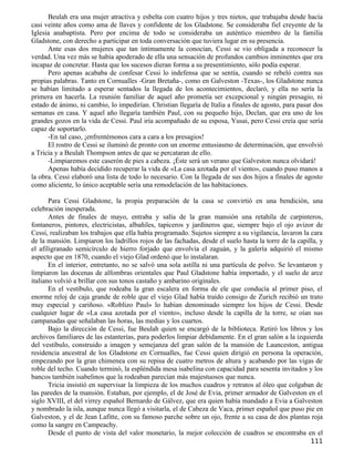 Beulah era una mujer atractiva y esbelta con cuatro hijos y tres nietos, que trabajaba desde hacía
casi veinte años como ama de llaves y confidente de los Gladstone. Se consideraba fiel creyente de la
Iglesia anabaptista. Pero por encima de todo se consideraba un auténtico miembro de la familia
Gladstone, con derecho a participar en toda conversación que tuviera lugar en su presencia.
      Ante esas dos mujeres que tan íntimamente la conocían, Cessi se vio obligada a reconocer la
verdad. Una vez más se había apoderado de ella una sensación de profundos cambios inminentes que era
incapaz de concretar. Hasta que los sucesos dieran forma a su presentimiento, sólo podía esperar.
      Pero apenas acababa de confesar Cessi lo indefensa que se sentía, cuando se rebeló contra sus
propias palabras. Tanto en Cornualles -Gran Bretaña-, como en Galveston -Texas-, los Gladstone nunca
se habían limitado a esperar sentados la llegada de los acontecimientos, declaró, y ella no sería la
primera en hacerla. La reunión familiar de aquel año prometía ser excepcional y ningún presagio, ni
estado de ánimo, ni cambio, lo impedirían. Christian llegaría de Italia a finales de agosto, para pasar dos
semanas en casa. Y aquel año llegaría también Paul, con su pequeño hijo, Declan, que era uno de los
grandes gozos en la vida de Cessi. Paul iría acompañado de su esposa, Yusai, pero Cessi creía que sería
capaz de soportarlo.
      -En tal caso, ¡enfrentémonos cara a cara a los presagios!
      El rostro de Cessi se iluminó de pronto con un enorme entusiasmo de determinación, que envolvió
a Tricia y a Beulah Thompson antes de que se percataran de ello.
      -Limpiaremos este caserón de pies a cabeza. ¡Éste será un verano que Galveston nunca olvidará!
      Apenas había decidido recuperar la vida de «La casa azotada por el viento», cuando puso manos a
la obra. Cessi elaboró una lista de todo lo necesario. Con la llegada de sus dos hijos a finales de agosto
como aliciente, lo único aceptable sería una remodelación de las habitaciones.

       Para Cessi Gladstone, la propia preparación de la casa se convirtió en una bendición, una
celebración inesperada.
       Antes de finales de mayo, entraba y salía de la gran mansión una retahíla de carpinteros,
fontaneros, pintores, electricistas, albañiles, tapiceros y jardineros que, siempre bajo el ojo avizor de
Cessi, realizaban los trabajos que ella había programado. Sujetos siempre a su vigilancia, lavaron la cara
de la mansión. Limpiaron los ladrillos rojos de las fachadas, desde el suelo hasta la torre de la capilla, y
el afiligranado semicírculo de hierro forjado que envolvía el zaguán, y la galería adquirió el mismo
aspecto que en 1870, cuando el viejo Glad ordenó que lo instalaran.
       En el interior, entretanto, no se salvó una sola astilla ni una partícula de polvo. Se levantaron y
limpiaron las docenas de alfombras orientales que Paul Gladstone había importado, y el suelo de arce
italiano volvió a brillar con sus tonos castaño y ambarino originales.
       En el vestíbulo, que rodeaba la gran escalera en forma de ele que conducía al primer piso, el
enorme reloj de caja grande de roble que el viejo Glad había traído consigo de Zurich recibió un trato
muy especial y cariñoso. «Roblizo Paul» lo habían denominado siempre los hijos de Cessi. Desde
cualquier lugar de «La casa azotada por el viento», incluso desde la capilla de la torre, se oían sus
campanadas que señalaban las horas, las medias y los cuartos.
       Bajo la dirección de Cessi, fue Beulah quien se encargó de la biblioteca. Retiró los libros y los
archivos familiares de las estanterías, para poderlos limpiar debidamente. En el gran salón a la izquierda
del vestíbulo, construido a imagen y semejanza del gran salón de la mansión de Launceston, antigua
residencia ancestral de los Gladstone en Cornualles, fue Cessi quien dirigió en persona la operación,
empezando por la gran chimenea con su repisa de cuatro metros de altura y acabando por las vigas de
roble del techo. Cuando terminó, la espléndida mesa isabelina con capacidad para sesenta invitados y los
bancos también isabelinos que la rodeaban parecían más majestuosos que nunca.
       Tricia insistió en supervisar la limpieza de los muchos cuadros y retratos al óleo que colgaban de
las paredes de la mansión. Estaban, por ejemplo, el de José de Evia, primer armador de Galveston en el
siglo XVIII, el del virrey español Bernardo de Gálvez, que era quien había mandado a Evia a Galveston
y nombrado la isla, aunque nunca llegó a visitarla, el de Cabeza de Vaca, primer español que puso pie en
Galveston, y el de Jean Lafitte, con su famoso parche sobre un ojo, frente a su casa de dos plantas roja
como la sangre en Campeachy.
       Desde el punto de vista del valor monetario, la mejor colección de cuadros se encontraba en el
                                                                                                       111
 