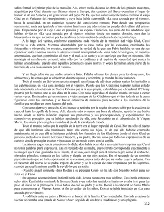 salón formal del primer piso de la mansión. Allí, entre media docena de obras de los grandes maestros,
adquiridas por Glad durante sus últimos viajes a Europa, dos cuadros del Greco ocupaban el lugar de
honor: el de san Simeón y un gran retrato del papa Pío IX, que tan calurosamente había recibido al viejo
Glad en el Vaticano del resurgimiento y cuya bula había convertido «La casa azotada por el viento»,
hasta la actualidad, en un auténtico baluarte del catolicismo romano. Pero desde una perspectiva
sentimental, nada era igualable a los retratos familiares que adornaban las paredes del rellano del primer
piso. Empezando por el viejo Glad en persona y su esposa, Francesca, las caras de los Gladstone que
habían vivido en «La casa azotada por el viento» miraban desde sus marcos dorados, para dar la
bienvenida a los que ascendían por la escalinata de tres metros de anchura desde la planta baja.
      A lo largo del verano, conforme examinaba cada rincón de la mansión del viejo Glad, Cessi
revivió su vida entera. Mientras deambulaba por la casa, subía por las escaleras, examinaba las
fotografías y observaba los retratos, experimentó la verdad de la que san Pablo hablaba en una de sus
epístolas: todos vivimos nuestra existencia terrenal acompañados de «una nube de testigos», de nuestros
antepasados, que han contribuido al bien y al mal, a lo santo y a lo sacrílego que hay en nosotros. Sin
nostalgia ni satisfacción personal, sino sólo con la confianza y el espíritu de serenidad que nunca la
habían abandonado, circuló ante aquellos personajes cuyos rostros y voces formaban ahora parte de la
herencia de «La casa azotada por el viento».

       Y así llegó julio sin que nadie estuviera listo. Faltaba ultimar los planes para los desayunos, los
almuerzos y las cenas que se ofrecerían durante agosto y setiembre, y mandar las invitaciones.
       Todo el mundo en Galveston estaba atrapado en el juego de adivinar quiénes serían los invitados a
las celebraciones en «La casa azotada por el viento». Puesto que los Gladstone siempre habían estado
más vinculados a la diócesis de Nueva Orleans que a la suya propia, calculaban que el cardenal O'Cleary
pasaría por lo menos uno o dos días en la casa. Con toda seguridad el alcalde estaría invitado a cenar
varias veces. Destacados galvestonianos y viejos amigos de los Gladstone que vivían todavía en la zona
figurarían entre los invitados, y se hacían esfuerzos de memoria para recordar a los miembros de la
familia que residían en otros lugares del país.
       Con tanto ajetreo y emoción, Cessi nunca se retiraba por la noche sin antes subir por la escalera de
caracol hasta la capilla de la torre. Allí, durante más o menos una hora de silencio, repetía lo que había
hecho desde su tierna infancia: exponer sus problemas y sus preocupaciones, y especialmente los
compulsivos presagios que se habían apoderado de ella, ante Jesucristo en el tabernáculo, la Virgen
María, los santos y los ángeles reunidos al pie de la escalera de Jacob.
       Todo el mundo sabía que la capilla de la torre era el lugar especial de Cessi. No era sólo el hecho
de que allí hubieran sido bautizados tanto ella como sus hijos, ni de que allí hubiese contraído
matrimonio, ni de que allí se hubieran celebrado los funerales de los Gladstone desde el viejo Glad en
persona, incluidos la madre de Cessi, Elizabeth, y su padre, Declan, sino que todas las experiencias de su
curioso don de presagiar estaban vinculadas de un modo u otro con la capilla.
       La primera experiencia consciente de dicho don había ocurrido a una edad tan temprana que Cessi
no tenía palabras para expresarla. Era el recuerdo de su madre, cuyo retrato correspondía exactamente a
la imagen que Cessi guardaba en su mente, el de una joven frágil con el cabello negro como el azabache,
elevados pómulos, simpatía en los labios y alegría en sus ojos azules. Era el recuerdo de un sombrío
presentimiento que se había apoderado de su corazón, meses antes de que su madre cayera enferma. Era
el recuerdo del rostro de su padre, repleto de amor y de fe a pesar de estar empañado por las lágrimas,
cuando en aquella misma capilla le reveló lo que ya sabía.
       -Nuestro ángel sonriente -dijo Declan a su pequeña Cessi- se ha ido con Nuestro Señor para ser
feliz en el Cielo.
       Su segundo acontecimiento infantil había sido de una naturaleza más sublime. Cessi tenía entonces
ocho años. Casi había terminado la Semana Santa y en todos los sentidos el invierno estaba listo para dar
paso al inicio de la primavera. Cessi había ido con su padre y su tía Dotsie a la catedral de Santa María
para conmemorar el Viernes Santo. A fin de cuidar de los niños, Dotsie se había instalado en «La casa
azotada por el viento».
       Arrodillada entre su padre y Dotsie en el banco de la familia, Cessi escuchaba. En cada estación de
la cruz se cantaba una estrofa de Stabat Mater, seguida de una breve meditación y una plegaria.
                                                                                                      112
 