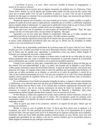 -…concédeme tu gracia y tu amor, Señor Jesucristo -recitaba al unísono la congregación-, y
dispón de mí según tu voluntad.
      Evidentemente oía la oración, pero en algunos momentos oía también otra voz. Silenciosa. Clara.
Tierna. Suave. Íntima. La voz de alguien que siempre había estado con ella, cerca de ella, incluso más
cerca que su propio padre. Una voz que le prometía su gracia y su amor. Una voz que le prometía
disponer de ella según su voluntad. Fue un preciado momento muy fugaz, una anunciación que llenó la
mente y el alma de Cessi a rebosar.
      Después de regresar con su familia a «La casa azotada por el viento», cuando ayudaba a su padre a
preparar la capilla de la torre para la vigilia pascual, comprobó que un extraño y confortante resplandor
parecía seguirla desde el tabernáculo. La seguía por la capilla del mismo modo en que lo hacía el brillo
plateado de la luna llena en el golfo, cuando corría con sus amigas por la playa.
      -Papá -dijo Cessi, con la esperanza, en esta ocasión, de encontrar las palabras-. Papá. Me sigue
-agregó con una voz tenue pero clara y los ojos llenos de lágrimas-. Me sigue.
      Agraciado a su vez con cierto don, Declan lo comprendió. Sabía que se le había otorgado una
experiencia más allá de la percepción de nuestra mente y de todos nuestros sentidos.
      Para Cessi aquella experiencia nunca dejó de ser mucho más que un presagio. La interpretó ni más
ni menos como preparación providencial para una vida que se abriría casi de inmediato al mundo
externo a «La casa azotada por el viento».

      Tía Dotsie fue la improbable catalizadora de la primera etapa de la nueva vida de Cessi. Dotsie
decidió que Cessi se había convertido en una moza demasiado retozona. Había llegado el momento de
que la futura ama de aquella casa «aprendiera a comportarse como una dama». Había llegado el
momento, por consiguiente, de asistir a clases de baile.
      Para asombro de todos, Cessi se adaptó a la danza como si cada día de sus ocho años de vida se
hubiera preparado para ello, como si el baile fuera exactamente la expresión corporal de la prometida
gracia sobrenatural, que se había convertido ya en su centro de equilibrio espiritual.
      Cuando Cessi cumplió los doce años, comprendió que su habilidad para la danza era más que un
don natural. Era una responsabilidad, le dijo a su padre, una llamada que la obligaba a crear belleza
visible aunque transitoria a partir del movimiento humano. A partir de aquel momento, una mezcla muy
particular tuvo lugar. Un singular enlace entre el centro de equilibrio que necesitaba como bailarina y el
centro que ya había encontrado en su religión, se convirtió en el centro de equilibrio y control de su
vida, en una condición permanente de su ser. Con una sola excepción en su vida, Cessi nunca abandonó
aquellos centros gemelos de equilibrio dentro de su ser, y de ellos parecía florecer toda su felicidad y
surgir toda su libertad.
      En su adolescencia, Cessi fundó una pequeña compañía de danza, y empezó a ofrecer espectáculos
y exhibiciones. A los dieciséis años hizo una gira con el Ballet Ruso. Estudió durante algún tiempo con
el famoso Alberto Galo de Nueva York. A los veintiún años, Cecchetti, ampliamente reconocido como
profesor de Pavlova y uno de los mejores instructores de danza de todos los tiempos, la invitó a
someterse al examen de ingreso a la Sociedad Imperial de Maestros y Bailarines. Sólo cinco
estadounidenses habían logrado aprobar dicho examen. Cessi se convirtió en el sexto.
      Si bien Declan se sentía muy orgulloso de su hija, nunca acabó de sentirse realmente cómodo con
sus largas ausencias de «La casa azotada por el viento». Por consiguiente, quedó tan contento como
sorprendido cuando Cessi decidió, de manera inesperada, volver la espalda a la aclamación pública que
empezaba a recibir.
      -Dios no quiere que actúe en los escenarios -declaró a su regreso de una gira-. Quiere que me
dedique a la enseñanza.
      Declan se tomó en serio la palabra de Cessi. Si decía que Dios quería que se dedicara a la
enseñanza, eso haría. No sólo participó personalmente con su hija en la organización de su propia
escuela de baile, sino que siguió como socio en la dirección de los aspectos comerciales de la academia.
Entretanto, ahora que Cessi había decidido quedarse definitivamente en casa, Declan inició una sutil
campaña para persuadirla de que eligiera a uno de los muchos hombres que la encontraban atractiva.
Había llegado el momento de que contrajera matrimonio.

                                                                                                     113
 