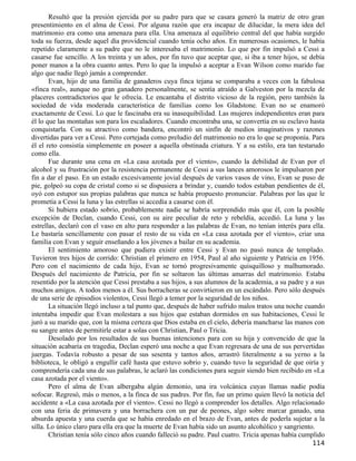 Resultó que la presión ejercida por su padre para que se casara generó la matriz de otro gran
presentimiento en el alma de Cessi. Por alguna razón que era incapaz de dilucidar, la mera idea del
matrimonio era como una amenaza para ella. Una amenaza al equilibrio central del que había surgido
toda su fuerza, desde aquel día providencial cuando tenía ocho años. En numerosas ocasiones, le había
repetido claramente a su padre que no le interesaba el matrimonio. Lo que por fin impulsó a Cessi a
casarse fue sencillo. A los treinta y un años, por fin tuvo que aceptar que, si iba a tener hijos, se debía
poner manos a la obra cuanto antes. Pero lo que la impulsó a aceptar a Evan Wilson como marido fue
algo que nadie llegó jamás a comprender.
       Evan, hijo de una familia de ganaderos cuya finca tejana se comparaba a veces con la fabulosa
«finca real», aunque no gran ganadero personalmente, se sentía atraído a Galveston por la mezcla de
placeres contradictorios que le ofrecía. Le encantaba el distrito vicioso de la región, pero también la
sociedad de vida moderada característica de familias como los Gladstone. Evan no se enamoró
exactamente de Cessi. Lo que le fascinaba era su inasequibilidad. Las mujeres independientes eran para
él lo que las montañas son para los escaladores. Cuando encontraba una, se convertía en su esclavo hasta
conquistarla. Con su atractivo como bandera, encontró un sinfín de medios imaginativos y razones
divertidas para ver a Cessi. Pero cortejada como preludio del matrimonio no era lo que se proponía. Para
él el reto consistía simplemente en poseer a aquella obstinada criatura. Y a su estilo, era tan testarudo
como ella.
       Fue durante una cena en «La casa azotada por el viento», cuando la debilidad de Evan por el
alcohol y su frustración por la resistencia permanente de Cessi a sus lances amorosos le impulsaron por
fin a dar el paso. En un estado excesivamente jovial después de varios vasos de vino, Evan se puso de
pie, golpeó su copa de cristal como si se dispusiera a brindar y, cuando todos estaban pendientes de él,
oyó con estupor sus propias palabras que nunca se había propuesto pronunciar. Palabras por las que le
prometía a Cessi la luna y las estrellas si accedía a casarse con él.
       Si hubiera estado sobrio, probablemente nadie se habría sorprendido más que él, con la posible
excepción de Declan, cuando Cessi, con su aire peculiar de reto y rebeldía, accedió. La luna y las
estrellas, declaró con el vaso en alto para responder a las palabras de Evan, no tenían interés para ella.
Le bastaría sencillamente con pasar el resto de su vida en «La casa azotada por el viento», criar una
familia con Evan y seguir enseñando a los jóvenes a bailar en su academia.
       El sentimiento amoroso que pudiera existir entre Cessi y Evan no pasó nunca de templado.
Tuvieron tres hijos de corrido: Christian el primero en 1954, Paul al año siguiente y Patricia en 1956.
Pero con el nacimiento de cada hijo, Evan se tornó progresivamente quisquilloso y malhumorado.
Después del nacimiento de Patricia, por fin se soltaron las últimas amarras del matrimonio. Estaba
resentido por la atención que Cessi prestaba a sus hijos, a sus alumnos de la academia, a su padre y a sus
muchos amigos. A todos menos a él. Sus borracheras se convirtieron en un escándalo. Pero sólo después
de una serie de episodios violentos, Cessi llegó a temer por la seguridad de los niños.
       La situación llegó incluso a tal punto que, después de haber sufrido malos tratos una noche cuando
intentaba impedir que Evan molestara a sus hijos que estaban dormidos en sus habitaciones, Cessi le
juró a su marido que, con la misma certeza que Dios estaba en el cielo, debería mancharse las manos con
su sangre antes de permitirle estar a solas con Christian, Paul o Tricia.
       Desolado por los resultados de sus buenas intenciones para con su hija y convencido de que la
situación acabaría en tragedia, Declan esperó una noche a que Evan regresara de una de sus pervertidas
juergas. Todavía robusto a pesar de sus sesenta y tantos años, arrastró literalmente a su yerno a la
biblioteca, le obligó a engullir café hasta que estuvo sobrio y, cuando tuvo la seguridad de que oiría y
comprendería cada una de sus palabras, le aclaró las condiciones para seguir siendo bien recibido en «La
casa azotada por el viento».
       Pero el alma de Evan albergaba algún demonio, una ira volcánica cuyas llamas nadie podía
sofocar. Regresó, más o menos, a la finca de sus padres. Por fin, fue un primo quien llevó la noticia del
accidente a «La casa azotada por el viento». Cessi no llegó a comprender los detalles. Algo relacionado
con una feria de primavera y una borrachera con un par de peones, algo sobre marcar ganado, una
absurda apuesta y una cuerda que se había enredado en el brazo de Evan, antes de poderla sujetar a la
silla. Lo único claro para ella era que la muerte de Evan había sido un asunto alcohólico y sangriento.
       Christian tenía sólo cinco años cuando falleció su padre. Paul cuatro. Tricia apenas había cumplido
                                                                                                      114
 