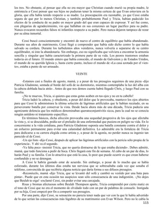 los tres. No obstante, al pensar que ella no era mayor que Christian cuando murió su propia madre, le
entristecía a Cessi pensar que sus hijos no pudieran tener la misma certeza de que Evan estuviera en la
gloria, que ella había tenido respecto a su madre. La preocupación era razonable, ya que Cessi estaba
segura de que por lo menos Christian, y también probablemente Paul y Tricia, habían padecido los
efectos de la conducta de su padre en mayor grado del que eran capaces de expresar. Y así fue como,
con plegarias de agradecimiento, vio que hallaban en sus corazones un lugar pacífico para su padre.
Nunca evocaron recuerdos falsos ni infantiles respecto a su padre. Pero nunca dejaron tampoco de rezar
por su alma inmortal.

      Cessi buscó conscientemente y encontró de nuevo el centro de equilibrio que había abandonado.
Durante sus años de matrimonio, Cessi llegó a comprender que había sido dicho centro lo que había
salvado su cordura. Durante los turbulentos años venideros, nunca volvería a separarse de su centro
equilibrador, ni éste la abandonaría. Sin embargo, eso no significaba que volviera a encontrar la armonía
sencilla y singular que había caracterizado la primera parte de su vida. Los peores trastornos estaban
todavía en el futuro. El mundo entero que había conocido, el mundo de Galveston y de Estados Unidos,
el mundo de su querida Iglesia y, hasta cierto punto, incluso el mundo de «La casa azotada por el vien-
to», estaba a punto de ser arrasado.

                                                  VEINTE

       -Estamos casi a finales de agosto, mamá, y a pesar de tus presagios seguimos de una pieza -dijo
Patricia Gladstone, sentada al borde del sofá de su dormitorio, mientras contemplaba la luz del alba con
la cabeza doblada hacia atrás-. Antes de que nos demos cuenta habrá llegado Chris, y luego Paul con su
familia.
       -¡No te muevas, Tricia, si quieres que estas gotas acaben en tus ojos y no en tu cabello!
       Tricia ladeó la cabeza, y obediente, a pesar del dolor que le provocaba, mantuvo los ojos abiertos
para que Cessi le administrara la última solución de lágrimas artificiales que le habían recetado, en su
perseverante batalla por conservar la vista. Desde hacía ahora más de una década, Tricia padecía una
agonizante dolencia que los médicos denominaban queratoconjuntivitis sicca, para la cual no se conocía
ningún antídoto ni tratamiento específico.
       En términos básicos, dicha afección provocaba una sequedad progresiva de los ojos que afectaba
la vista y, si se descuidaba, podía ser el preludio de una enfermedad que pusiera en peligro su vida. En lo
concerniente a la vida cotidiana, para Patricia Gladstone suponía una batalla constante contra el dolor y
un esfuerzo permanente para evitar una calamidad definitiva. Lo admirable era la fortaleza de Tricia
para dedicarse a su carrera elegida como artista y, a pesar de la agonía, no perder nunca su ingenio tan
parecido al de Cessi.
       -Un ojo listo -dijo Cessi, después de aplicar las lágrimas artificiales con la pericia sólo propia de la
experiencia-. Y ahí va el segundo.
       -Ya falta poco -insistió Tricia, que no quería distraerse de lo que estaba diciendo-. Debes admitir,
mamá, que todo funciona a pedir de boca. Chris llegará este fin de semana. Al cabo de un par de días, lo
harán Paul y su familia. Con lo atractiva que está la casa, lo peor que puede ocurrir es que crean haberse
confundido y no se detengan.
       A Cessi le habría gustado estar de acuerdo. Sin embargo, a pesar de lo mucho que se había
esforzado, durante los últimos días estaba tan nerviosa que se sobresaltaba cada vez que sonaba el
teléfono, convencida de que recibiría alguna noticia que daría forma a sus difusos presagios.
       -Reconócelo, mamá -dijo Tricia, que se levantó del sofá y cambió su vestido por una bata para
pintar-. Puede que en esta ocasión tus auspicios sean sólo consecuencia de una indigestión. -¡No dejes
que Beulah te oiga! -exclamó Cessi, sin poder evitar una carcajada.
       Risas y bromas afectuosas sobre Beulah Thompson aparte, Tricia comprendió por cierto matiz en
el tono de Cessi que no era el momento de olvidado todo con un par de palabras de consuelo. Instigada
por su hija, Cessi empezó por fin a compartir sus presagios.
       Por una parte, dijo Cessi, su sensación no parecía tener nada que ver con la que le había advertido
de lo que serían las consecuencias más lúgubres de su matrimonio con Evan Wilson. Pero no le cabía la
                                                                                                          115
 